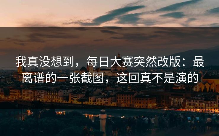 我真没想到，每日大赛突然改版：最离谱的一张截图，这回真不是演的