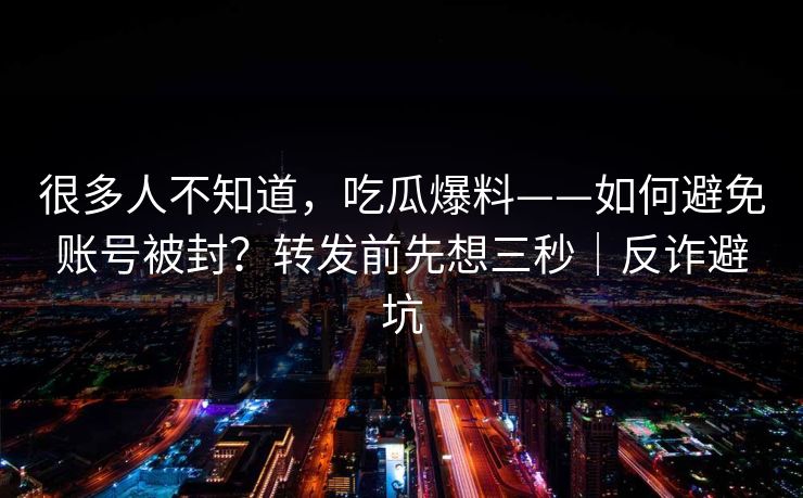 很多人不知道，吃瓜爆料——如何避免账号被封？转发前先想三秒｜反诈避坑