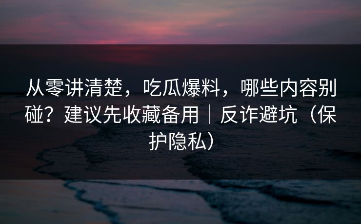 从零讲清楚，吃瓜爆料，哪些内容别碰？建议先收藏备用｜反诈避坑（保护隐私）