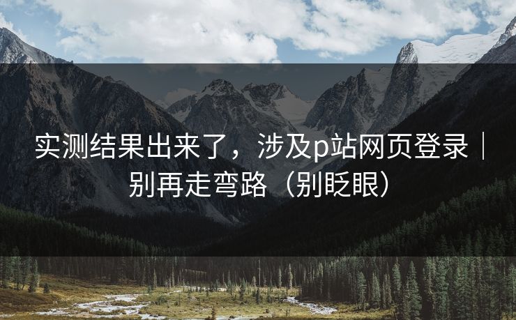 实测结果出来了，涉及p站网页登录｜别再走弯路（别眨眼）