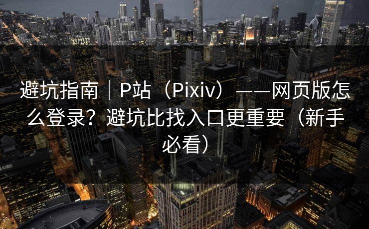 避坑指南｜P站（Pixiv）——网页版怎么登录？避坑比找入口更重要（新手必看）