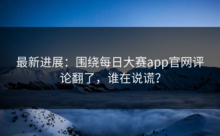 最新进展：围绕每日大赛app官网评论翻了，谁在说谎？
