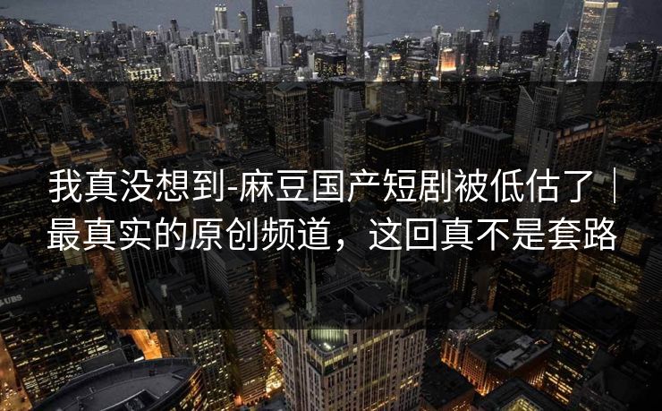 我真没想到-麻豆国产短剧被低估了｜最真实的原创频道，这回真不是套路