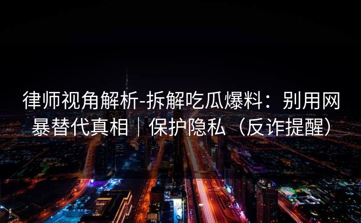 律师视角解析-拆解吃瓜爆料：别用网暴替代真相｜保护隐私（反诈提醒）